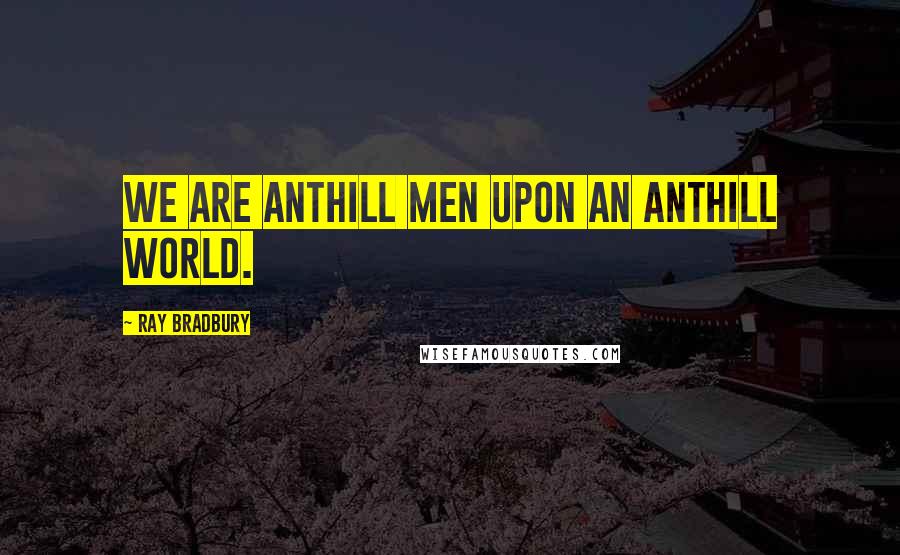 Ray Bradbury Quotes: We are anthill men upon an anthill world.