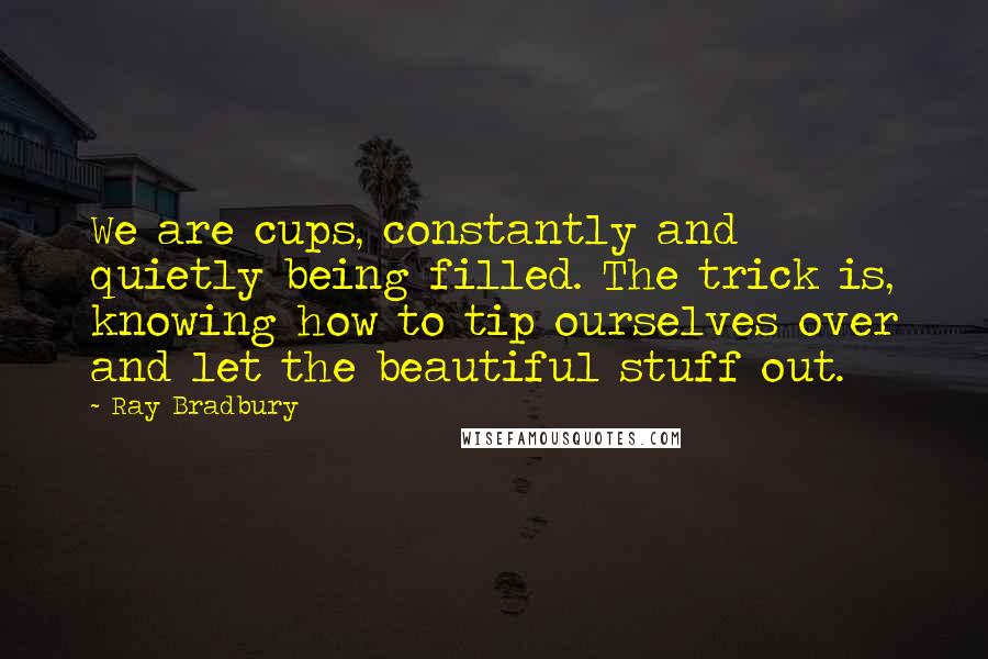 Ray Bradbury Quotes: We are cups, constantly and quietly being filled. The trick is, knowing how to tip ourselves over and let the beautiful stuff out.