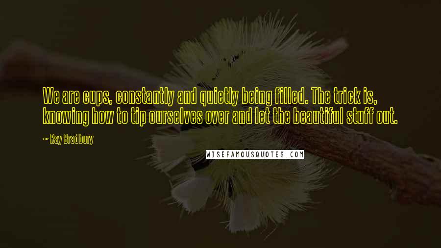 Ray Bradbury Quotes: We are cups, constantly and quietly being filled. The trick is, knowing how to tip ourselves over and let the beautiful stuff out.