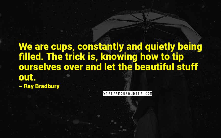 Ray Bradbury Quotes: We are cups, constantly and quietly being filled. The trick is, knowing how to tip ourselves over and let the beautiful stuff out.