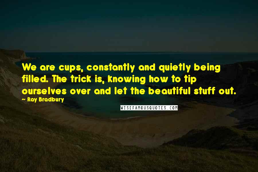 Ray Bradbury Quotes: We are cups, constantly and quietly being filled. The trick is, knowing how to tip ourselves over and let the beautiful stuff out.