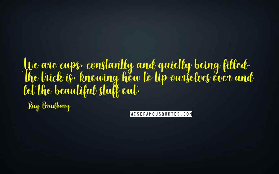 Ray Bradbury Quotes: We are cups, constantly and quietly being filled. The trick is, knowing how to tip ourselves over and let the beautiful stuff out.