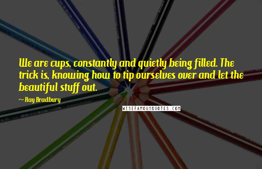 Ray Bradbury Quotes: We are cups, constantly and quietly being filled. The trick is, knowing how to tip ourselves over and let the beautiful stuff out.