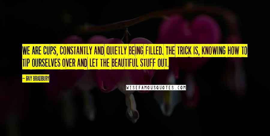 Ray Bradbury Quotes: We are cups, constantly and quietly being filled. The trick is, knowing how to tip ourselves over and let the beautiful stuff out.