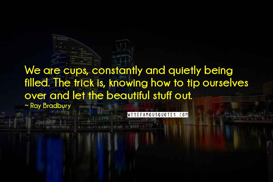 Ray Bradbury Quotes: We are cups, constantly and quietly being filled. The trick is, knowing how to tip ourselves over and let the beautiful stuff out.