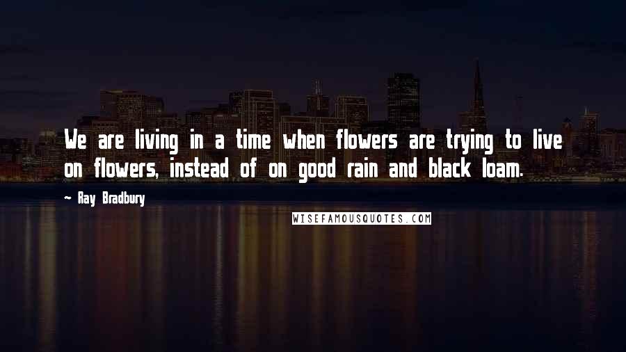 Ray Bradbury Quotes: We are living in a time when flowers are trying to live on flowers, instead of on good rain and black loam.