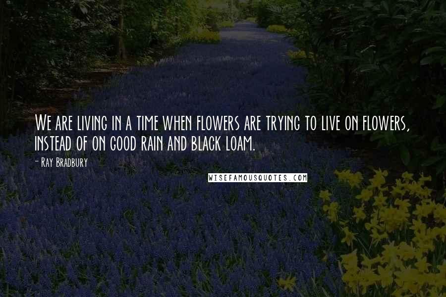 Ray Bradbury Quotes: We are living in a time when flowers are trying to live on flowers, instead of on good rain and black loam.