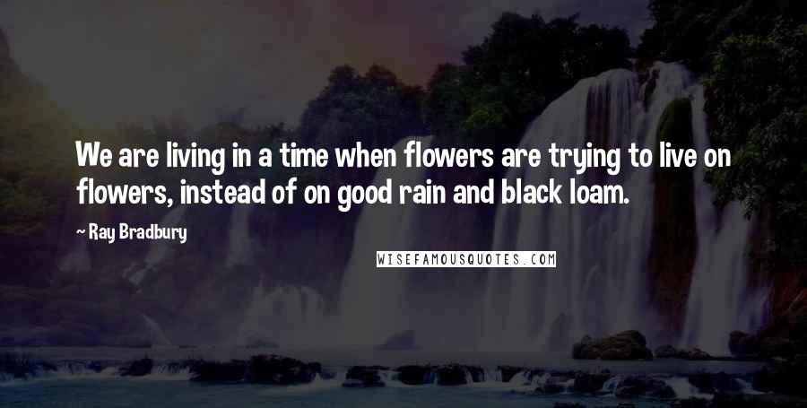Ray Bradbury Quotes: We are living in a time when flowers are trying to live on flowers, instead of on good rain and black loam.