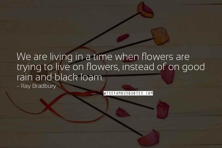 Ray Bradbury Quotes: We are living in a time when flowers are trying to live on flowers, instead of on good rain and black loam.