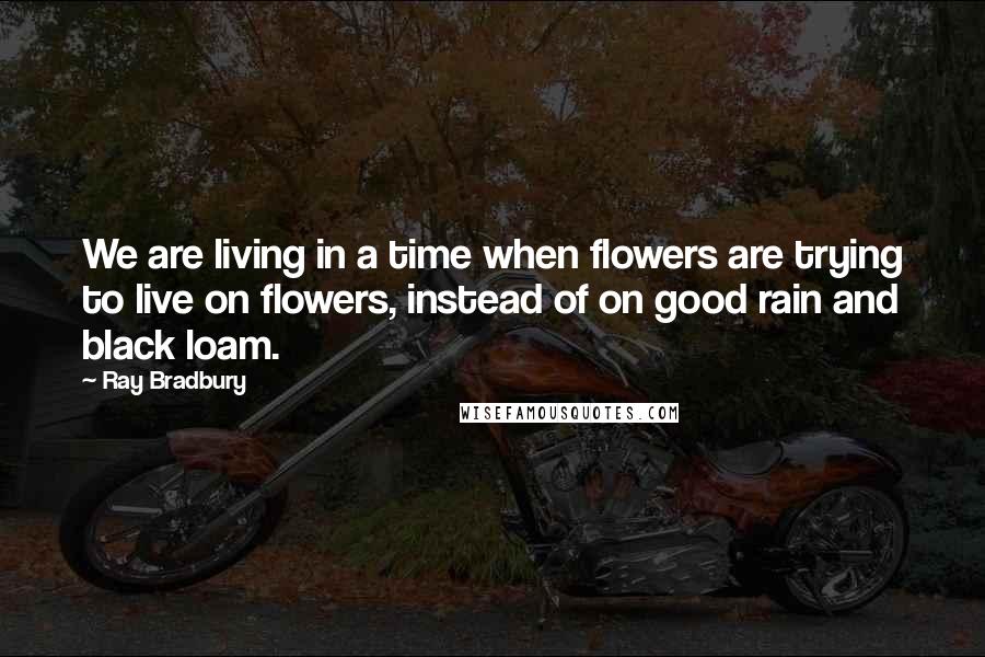 Ray Bradbury Quotes: We are living in a time when flowers are trying to live on flowers, instead of on good rain and black loam.