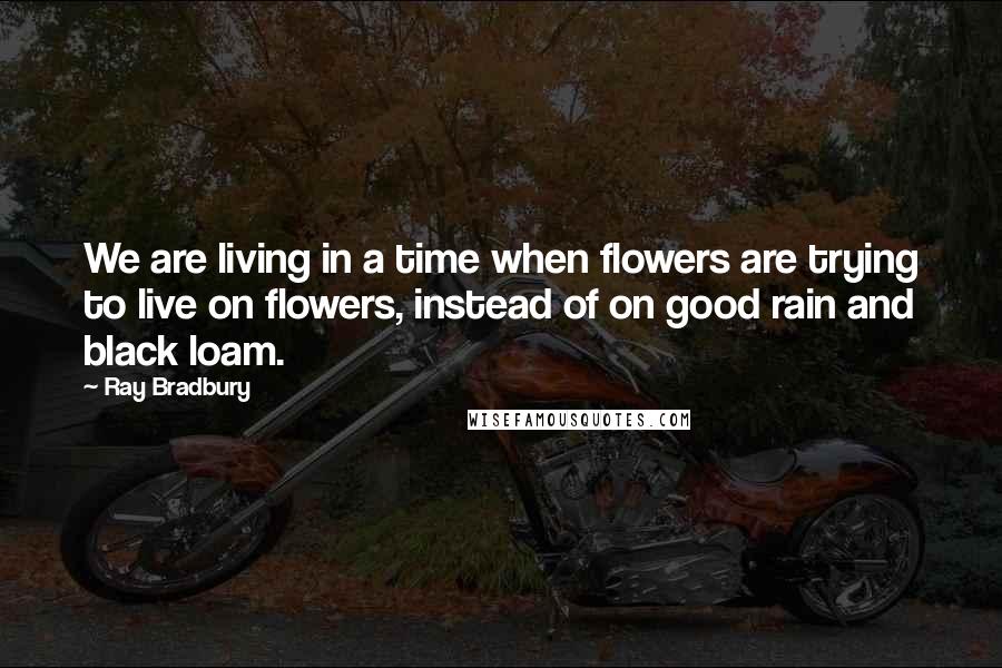 Ray Bradbury Quotes: We are living in a time when flowers are trying to live on flowers, instead of on good rain and black loam.