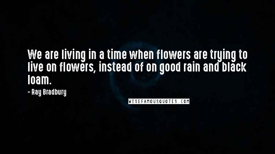 Ray Bradbury Quotes: We are living in a time when flowers are trying to live on flowers, instead of on good rain and black loam.