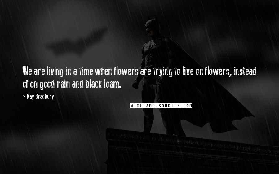 Ray Bradbury Quotes: We are living in a time when flowers are trying to live on flowers, instead of on good rain and black loam.