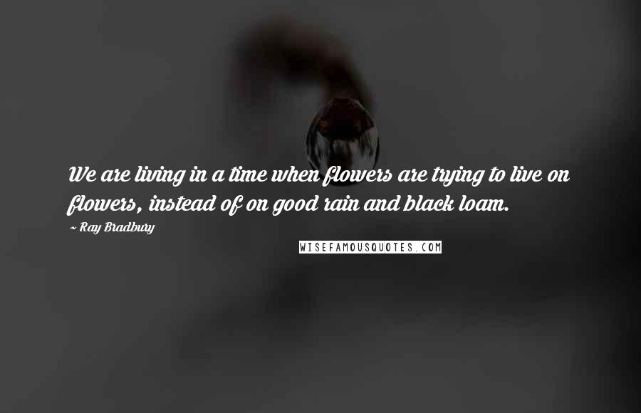 Ray Bradbury Quotes: We are living in a time when flowers are trying to live on flowers, instead of on good rain and black loam.