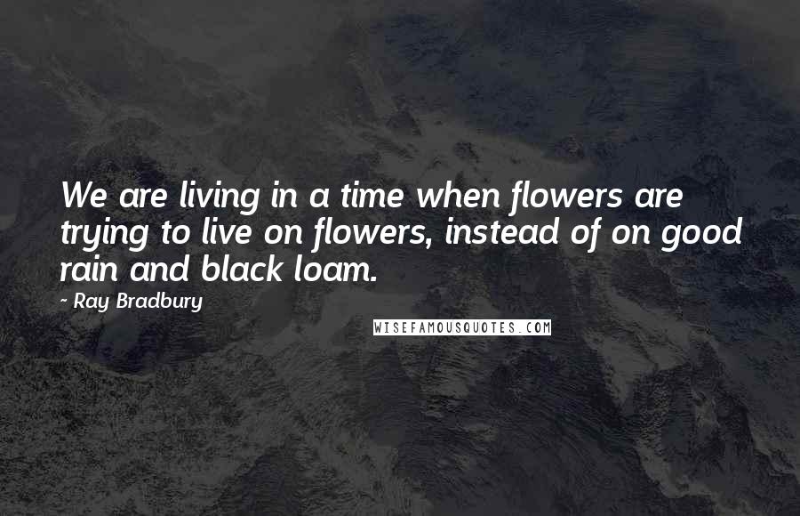 Ray Bradbury Quotes: We are living in a time when flowers are trying to live on flowers, instead of on good rain and black loam.