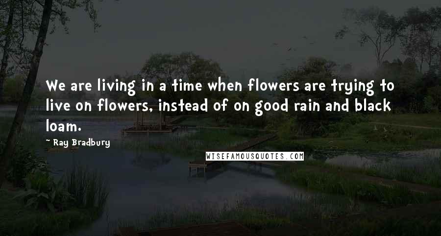 Ray Bradbury Quotes: We are living in a time when flowers are trying to live on flowers, instead of on good rain and black loam.