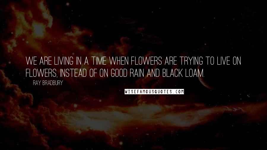 Ray Bradbury Quotes: We are living in a time when flowers are trying to live on flowers, instead of on good rain and black loam.