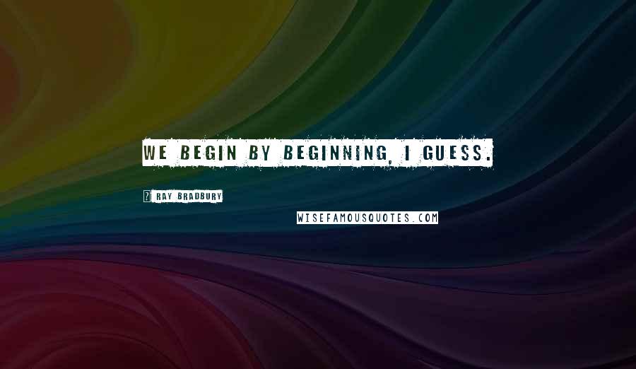 Ray Bradbury Quotes: We begin by beginning, I guess.