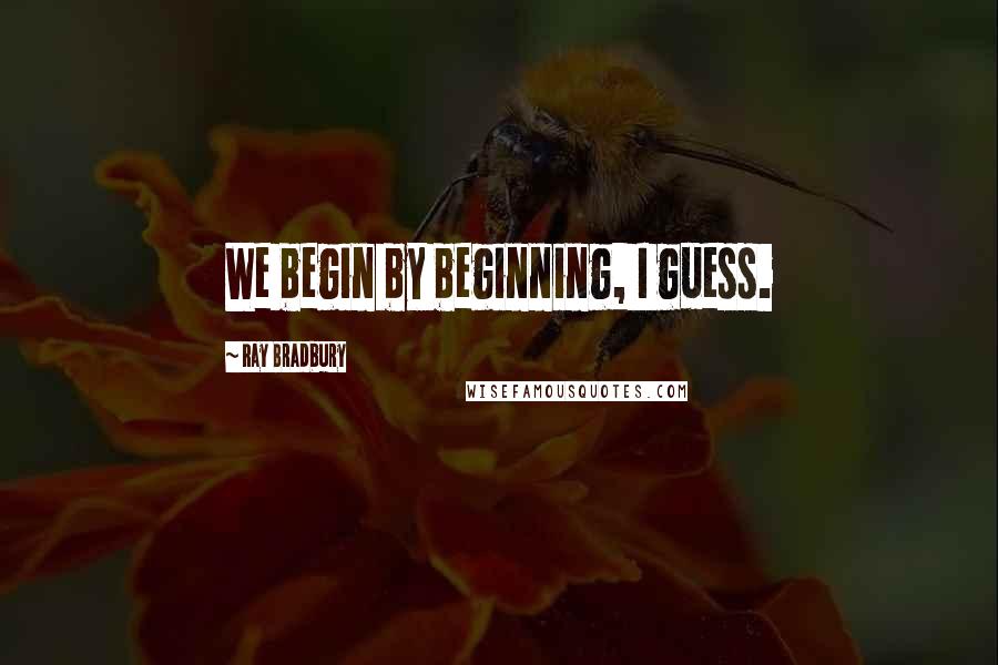 Ray Bradbury Quotes: We begin by beginning, I guess.