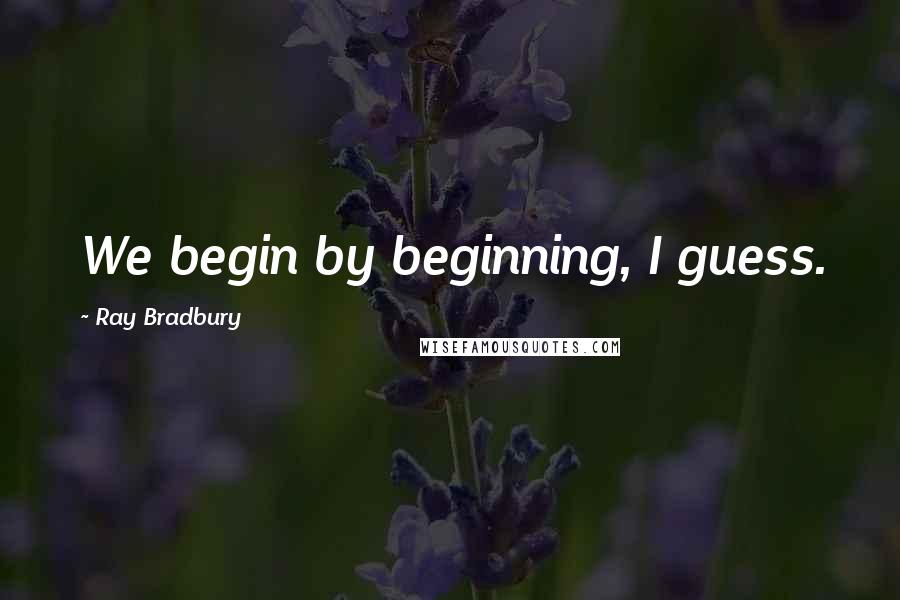 Ray Bradbury Quotes: We begin by beginning, I guess.