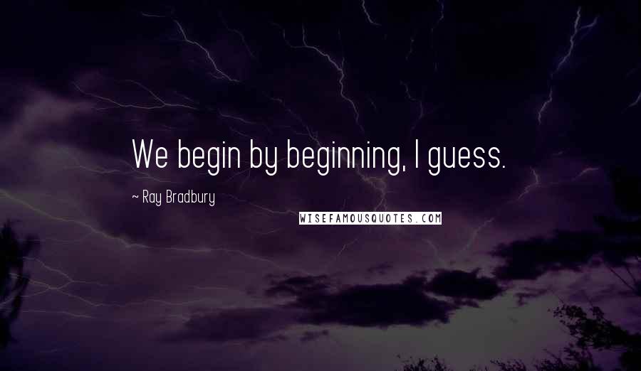 Ray Bradbury Quotes: We begin by beginning, I guess.