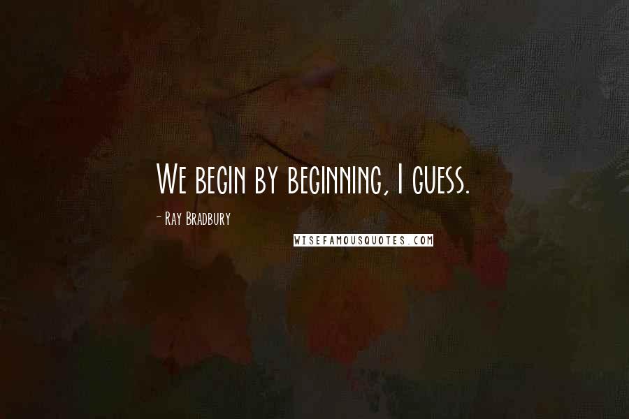 Ray Bradbury Quotes: We begin by beginning, I guess.