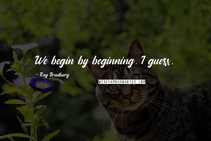 Ray Bradbury Quotes: We begin by beginning, I guess.