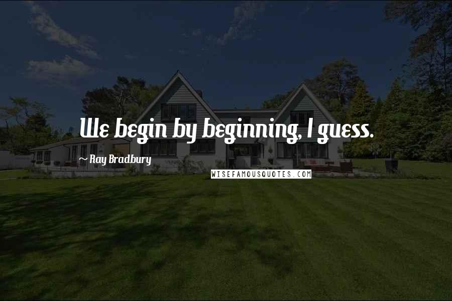 Ray Bradbury Quotes: We begin by beginning, I guess.