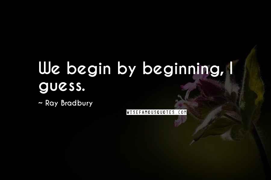 Ray Bradbury Quotes: We begin by beginning, I guess.