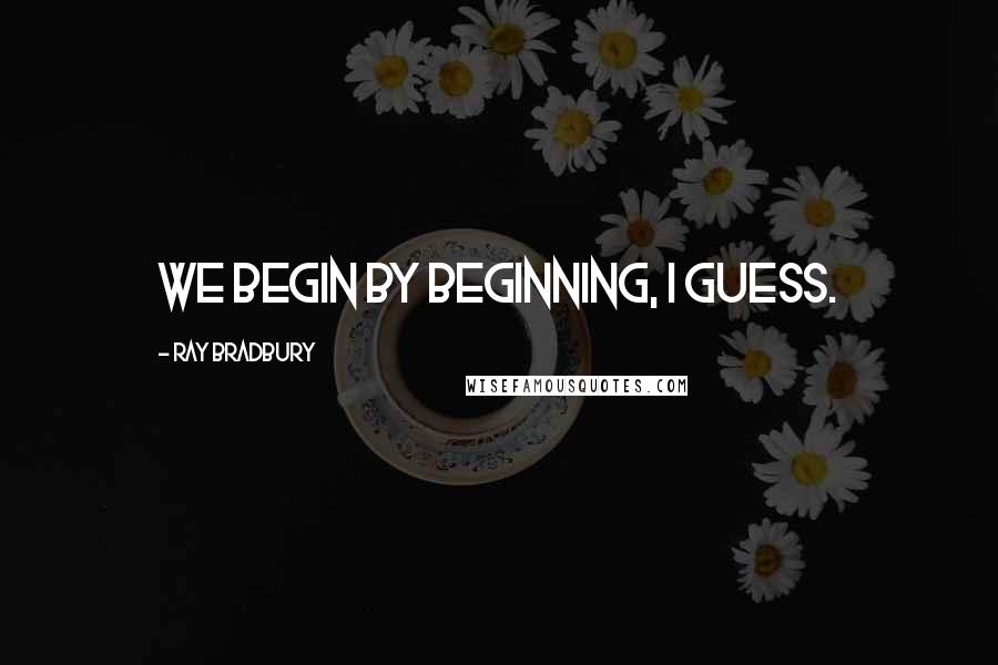 Ray Bradbury Quotes: We begin by beginning, I guess.