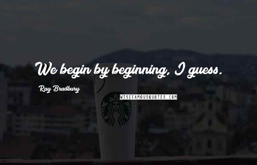Ray Bradbury Quotes: We begin by beginning, I guess.