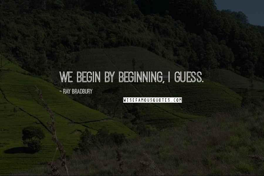 Ray Bradbury Quotes: We begin by beginning, I guess.