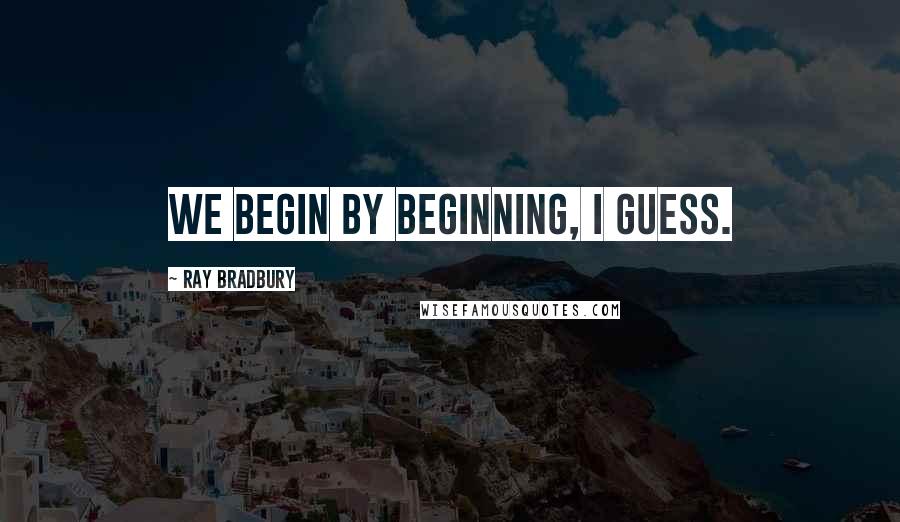 Ray Bradbury Quotes: We begin by beginning, I guess.