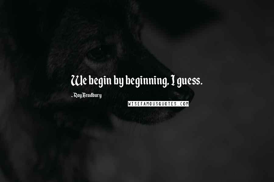 Ray Bradbury Quotes: We begin by beginning, I guess.