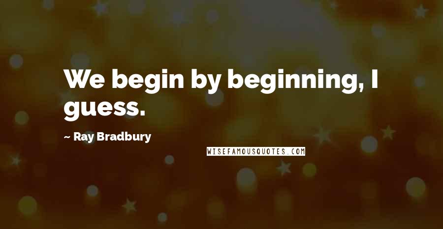 Ray Bradbury Quotes: We begin by beginning, I guess.