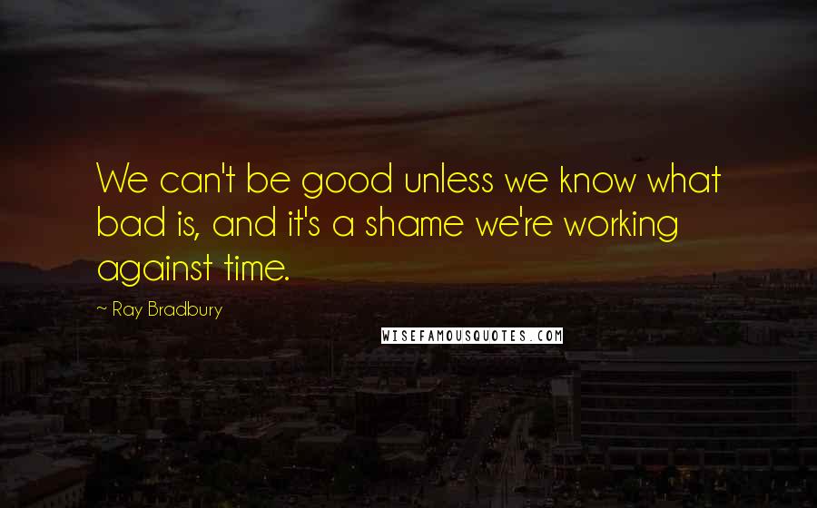 Ray Bradbury Quotes: We can't be good unless we know what bad is, and it's a shame we're working against time.