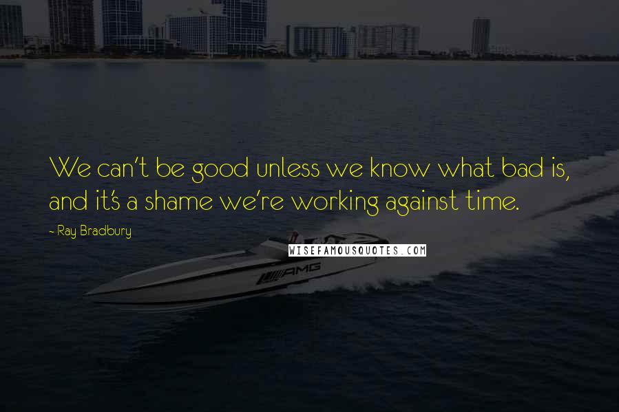 Ray Bradbury Quotes: We can't be good unless we know what bad is, and it's a shame we're working against time.