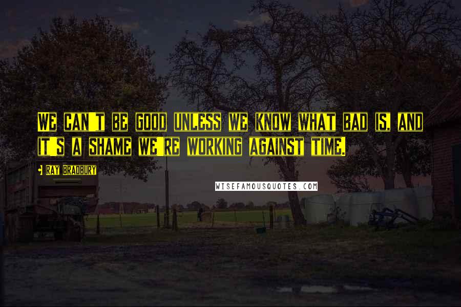 Ray Bradbury Quotes: We can't be good unless we know what bad is, and it's a shame we're working against time.