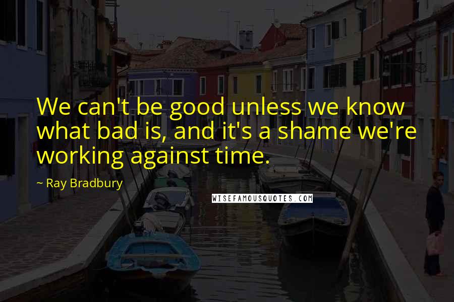 Ray Bradbury Quotes: We can't be good unless we know what bad is, and it's a shame we're working against time.
