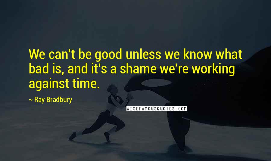 Ray Bradbury Quotes: We can't be good unless we know what bad is, and it's a shame we're working against time.