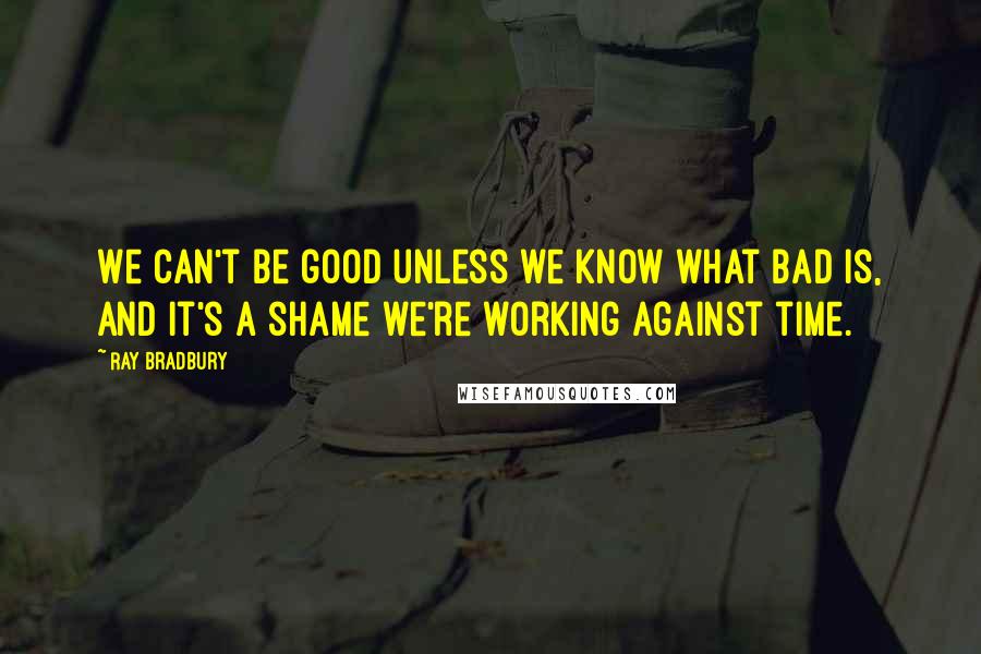 Ray Bradbury Quotes: We can't be good unless we know what bad is, and it's a shame we're working against time.