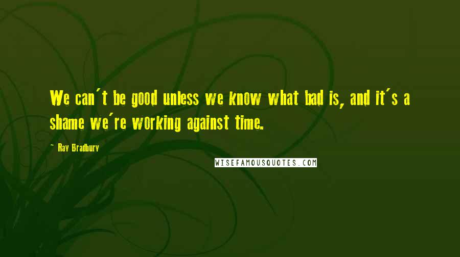 Ray Bradbury Quotes: We can't be good unless we know what bad is, and it's a shame we're working against time.