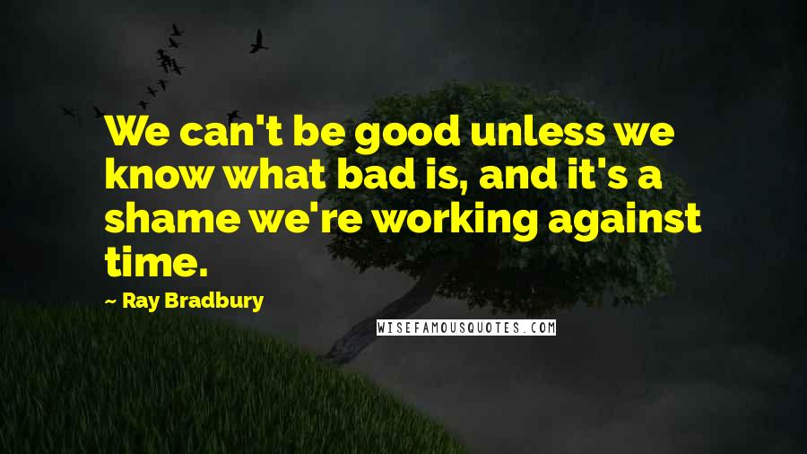 Ray Bradbury Quotes: We can't be good unless we know what bad is, and it's a shame we're working against time.