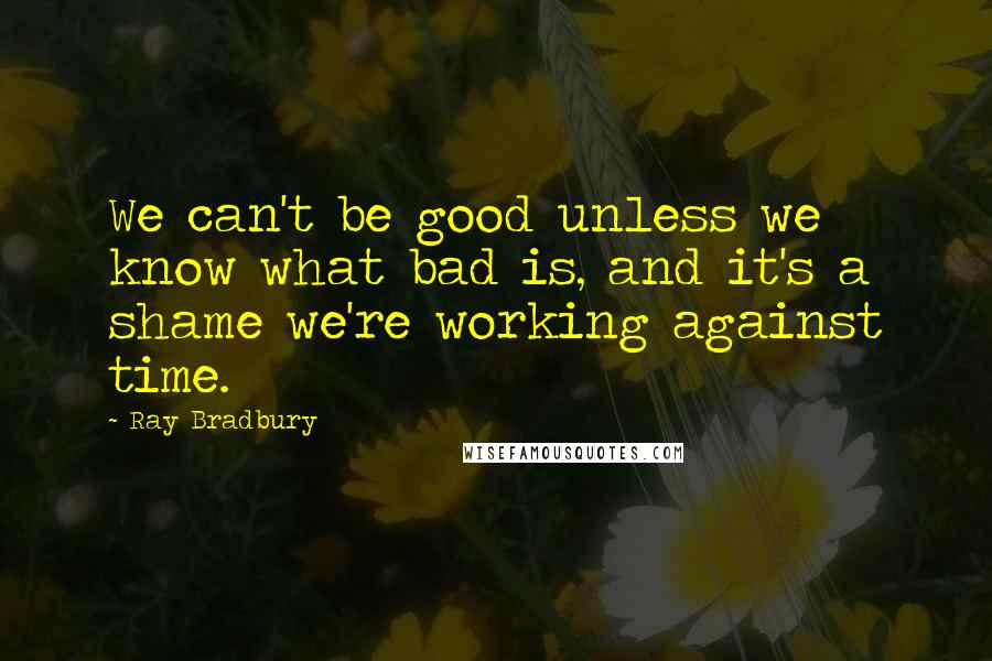 Ray Bradbury Quotes: We can't be good unless we know what bad is, and it's a shame we're working against time.