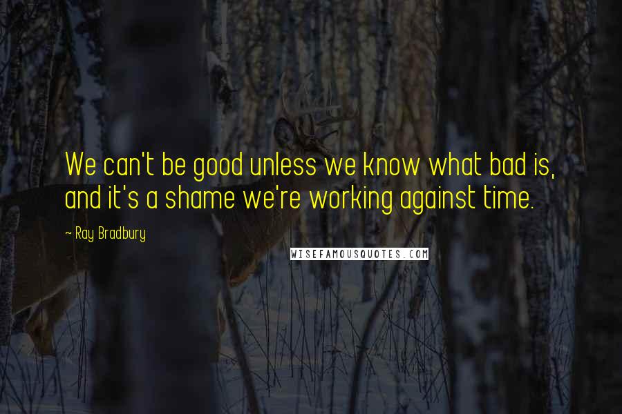 Ray Bradbury Quotes: We can't be good unless we know what bad is, and it's a shame we're working against time.