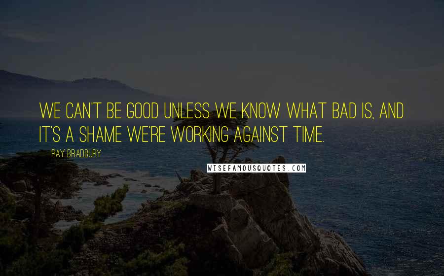 Ray Bradbury Quotes: We can't be good unless we know what bad is, and it's a shame we're working against time.