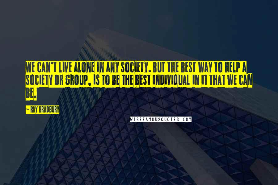 Ray Bradbury Quotes: We can't live alone in any society. But the best way to help a society or group, is to be the best individual in it that we can be.
