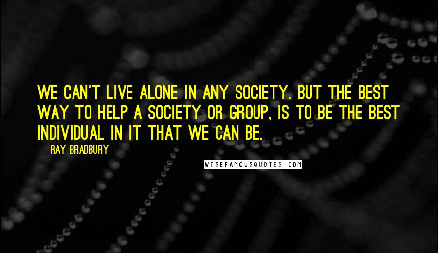 Ray Bradbury Quotes: We can't live alone in any society. But the best way to help a society or group, is to be the best individual in it that we can be.