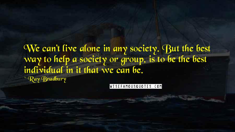 Ray Bradbury Quotes: We can't live alone in any society. But the best way to help a society or group, is to be the best individual in it that we can be.
