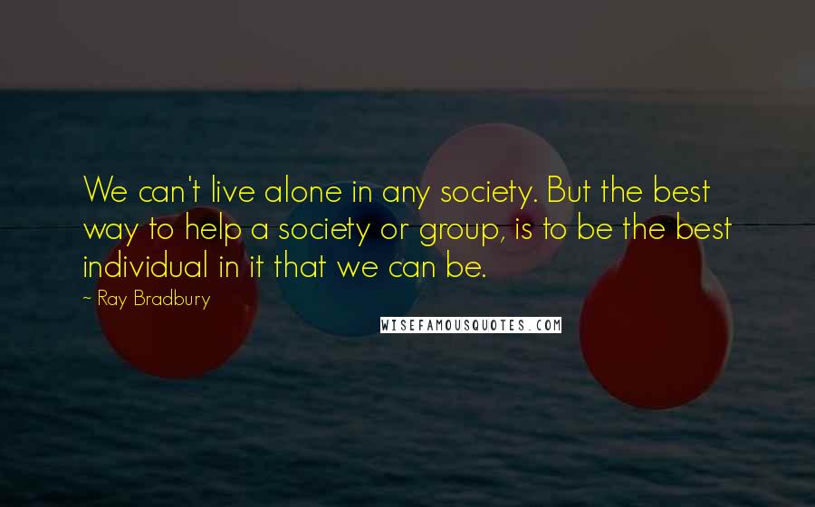 Ray Bradbury Quotes: We can't live alone in any society. But the best way to help a society or group, is to be the best individual in it that we can be.